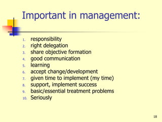Important in management:
1. responsibility
2. right delegation
3. share objective formation
4. good communication
5. learning
6. accept change/development
7. given time to implement (my time)
8. support, implement success
9. basic/essential treatment problems
10. Seriously
18
 