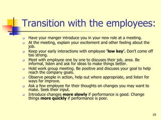 19
Transition with the employees:
 Have your manger introduce you in your new role at a meeting.
 At the meeting, explain your excitement and other feeling about the
job.
 Keep your early interactions with employee ‘low key’. Don’t come off
too strong.
 Meet with employee one by one to discuses their job, area. Be
informal, listen and ask for ideas to make things better.
 Hold work group meeting. Be positive and discuses your goal to help
reach the company goals.
 Observe people in action, help out where appropriate, and listen for
ways for improve.
 Ask a few employee for their thoughts on changes you may want to
make. Seek their input.
 Introduce changes more slowly if performance is good. Change
things more quickly if performance is poor.
 