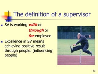 20
The definition of a supervisor
 SV is working with or
through or
for employee
 Excellence in SV means
achieving positive result
through people. (influencing
people)
 