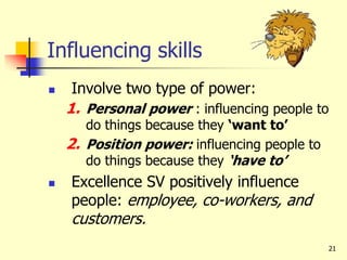 21
Influencing skills
 Involve two type of power:
1. Personal power : influencing people to
do things because they ‘want to’
2. Position power: influencing people to
do things because they ‘have to’
 Excellence SV positively influence
people: employee, co-workers, and
customers.
 