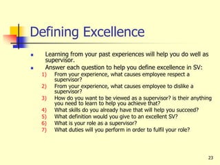 23
Defining Excellence
 Learning from your past experiences will help you do well as
supervisor.
 Answer each question to help you define excellence in SV:
1) From your experience, what causes employee respect a
supervisor?
2) From your experience, what causes employee to dislike a
supervisor?
3) How do you want to be viewed as a supervisor? is their anything
you need to learn to help you achieve that?
4) What skills do you already have that will help you succeed?
5) What definition would you give to an excellent SV?
6) What is your role as a supervisor?
7) What duties will you perform in order to fulfil your role?
 