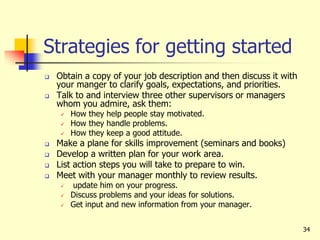 34
Strategies for getting started
 Obtain a copy of your job description and then discuss it with
your manger to clarify goals, expectations, and priorities.
 Talk to and interview three other supervisors or managers
whom you admire, ask them:
 How they help people stay motivated.
 How they handle problems.
 How they keep a good attitude.
 Make a plane for skills improvement (seminars and books)
 Develop a written plan for your work area.
 List action steps you will take to prepare to win.
 Meet with your manager monthly to review results.
 update him on your progress.
 Discuss problems and your ideas for solutions.
 Get input and new information from your manager.
 