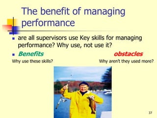 37
The benefit of managing
performance
 are all supervisors use Key skills for managing
performance? Why use, not use it?
 Benefits obstacles
Why use these skills? Why aren’t they used more?
 