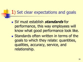 39
1) Set clear expectations and goals
 SV must establish standards for
performance, this way employees will
know what good performance look like.
 Standards often written in terms of the
goals to which they relate: quantities,
qualities, accuracy, service, and
relationship.
 