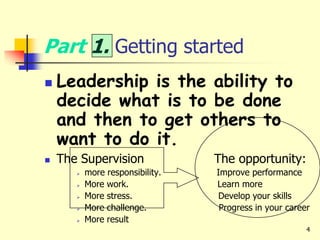 4
Part 1. Getting started
 Leadership is the ability to
decide what is to be done
and then to get others to
want to do it.
 The Supervision The opportunity:
 more responsibility. Improve performance
 More work. Learn more
 More stress. Develop your skills
 More challenge. Progress in your career
 More result
 