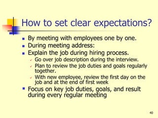 40
How to set clear expectations?
 By meeting with employees one by one.
 During meeting address:
 Explain the job during hiring process.
 Go over job description during the interview.
 Plan to review the job duties and goals regularly
together.
 With new employee, review the first day on the
job and at the end of first week
 Focus on key job duties, goals, and result
during every regular meeting
 