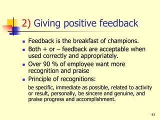 43
2) Giving positive feedback
 Feedback is the breakfast of champions.
 Both + or – feedback are acceptable when
used correctly and appropriately.
 Over 90 % of employee want more
recognition and praise
 Principle of recognitions:
be specific, immediate as possible, related to activity
or result, personally, be sincere and genuine, and
praise progress and accomplishment.
 
