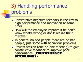 45
3) Handling performance
problems
 Constructive negative feedback is the key to
high performance and motivation at some
times.
 How will the employee improve if he don’t
know what’s wrong or don’t’ realize their
mistake.
 In general no bad people there are no bad
people, just some with behaviour problems.
 Review session (one-on-one meeting) to give
constructive feedback to improve poor
performance. (counselling or
disciplinary).
 