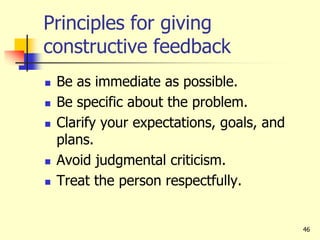46
Principles for giving
constructive feedback
 Be as immediate as possible.
 Be specific about the problem.
 Clarify your expectations, goals, and
plans.
 Avoid judgmental criticism.
 Treat the person respectfully.
 