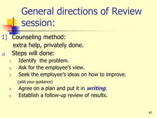47
General directions of Review
session:
1) Counseling method:
extra help, privately done.
 Steps will done:
1. Identify the problem.
2. Ask for the employee’s view.
3. Seek the employee’s ideas on how to improve.
(add your guidance)
4. Agree on a plan and put it in writing.
5. Establish a follow-up review of results.
 