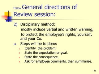 48
Follow General directions of
Review session:
2) Disciplinary method:
mostly include verbal and written warning,
to protect the employee’s rights, yourself,
and your Co.
 Steps will be to done:
1. Identify the problem.
2. State the expectation or goal.
3. State the consequence.
4. Ask for employee comments, then summarize.
 