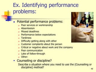49
Ex. Identifying performance
problems:
 Potential performance problems:
 Poor services or workmanship
 Absenteeism
 Missed deadlines
 Performance below expectations
 Tardiness
 Difficulty getting along with other
 Customer complaints about the person
 Critical or negative about work and the company
 Poor communication
 Lake of follow-through
 Other:
 Counseling or discipline?
Describe a situation where you need to use the (Counseling or
discipline) method?
 