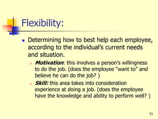 51
Flexibility:
 Determining how to best help each employee,
according to the individual’s current needs
and situation.
 Motivation: this involves a person’s willingness
to do the job. (does the employee “want to” and
believe he can do the job? )
 Skill: this area takes into consideration
experience at doing a job. (does the employee
have the knowledge and ability to perform well? )
 