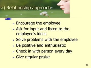 53
 Encourage the employee
 Ask for input and listen to the
employee’s ideas
 Solve problems with the employee
 Be positive and enthusiastic
 Check in with person every day
 Give regular praise
a) Relationship approach
 