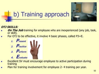 55
b) Training approach
OTJ SKILLS:
 On The Job training for employee who are inexperienced (any job, task,
or skill).
 For OTJ to be effective, it involve 4 basic phases, called P3+E.
1. Present
2. Practice
3. Perform
4. Evaluate
 Excellent SV must encourage employee to active participation during
training
 Plan for training involvement for employee 2- 4 training per year.
 
