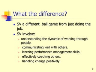 6
What the difference?
 SV a different ball game from just doing the
job.
 SV involve:
 understanding the dynamic of working through
people.
 communicating well with others.
 learning performance management skills.
 effectively coaching others.
 handling change positively.
 