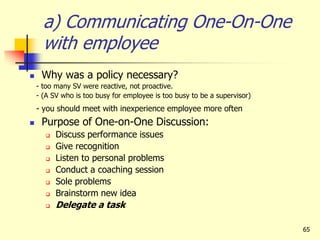 65
a) Communicating One-On-One
with employee
 Why was a policy necessary?
- too many SV were reactive, not proactive.
- (A SV who is too busy for employee is too busy to be a supervisor)
- you should meet with inexperience employee more often
 Purpose of One-on-One Discussion:
 Discuss performance issues
 Give recognition
 Listen to personal problems
 Conduct a coaching session
 Sole problems
 Brainstorm new idea
 Delegate a task
 