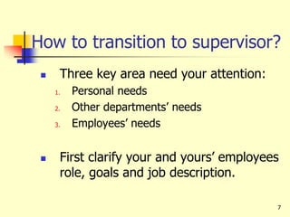 7
How to transition to supervisor?
 Three key area need your attention:
1. Personal needs
2. Other departments’ needs
3. Employees’ needs
 First clarify your and yours’ employees
role, goals and job description.
 