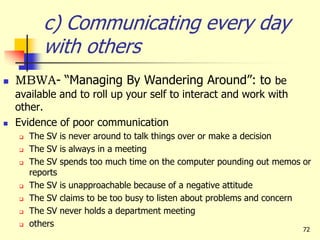 72
c) Communicating every day
with others
 MBWA- “Managing By Wandering Around”: to be
available and to roll up your self to interact and work with
other.
 Evidence of poor communication
 The SV is never around to talk things over or make a decision
 The SV is always in a meeting
 The SV spends too much time on the computer pounding out memos or
reports
 The SV is unapproachable because of a negative attitude
 The SV claims to be too busy to listen about problems and concern
 The SV never holds a department meeting
 others
 