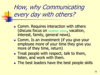 73
How, why Communicating
every day with others?
 Comm. Requires interaction with others
(discuss focus on weather, moon, vacation,
interest, family, general news).
 Comm. Is an investment (if you give your
employee more of your time they give you
more of they time, return)
 Treat people with respect, talk to them,
listen, and work with them.
 The best leaders have the best people skills
 