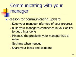 74
Communicating with your
manager
 Reason for communicating upward
 Keep your manager informed of your progress
 Build your manager’s confidence in your ability
to get things done
 Minimize the problems your manager has to
solve
 Get help when needed
 Share your ideas and solutions
 