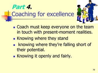 Part 4.
Coaching for excellence
 Coach must keep everyone on the team
in touch with present-moment realities.
 Knowing where they stand
 knowing where they’re falling short of
their potential.
 Knowing it openly and fairly.
79
 