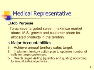 8
Medical Representative
Job Purpose
To achieve targeted sales , maximize market
share, M.S. growth and customer share for
allocated products in the territory
 Major Accountabilities
1- Achieve annual territory sales target.
2- Implement territory action plan to optimize number of
calls on target customers.
3- Reach target visiting (quantity and quality) according
to annual sales objectives
 