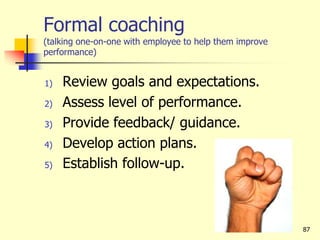 Formal coaching
(talking one-on-one with employee to help them improve
performance)
1) Review goals and expectations.
2) Assess level of performance.
3) Provide feedback/ guidance.
4) Develop action plans.
5) Establish follow-up.
87
 