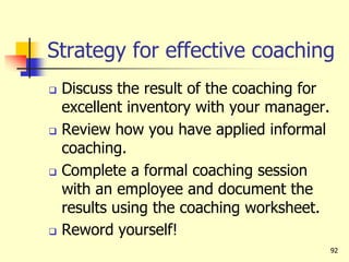 Strategy for effective coaching
 Discuss the result of the coaching for
excellent inventory with your manager.
 Review how you have applied informal
coaching.
 Complete a formal coaching session
with an employee and document the
results using the coaching worksheet.
 Reword yourself!
92
 