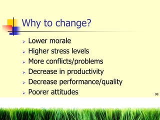 Why to change?
 Lower morale
 Higher stress levels
 More conflicts/problems
 Decrease in productivity
 Decrease performance/quality
 Poorer attitudes 98
 
