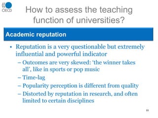 How to assess the teaching function of universities?Academic reputationReputation is a very questionable but extremely influential and powerful indicatorOutcomes are very skewed: ‘the winner takes all’, like in sports or pop musicTime-lagPopularity perception is different from qualityDistorted by reputation in research, and often limited to certain disciplines11