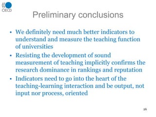 Preliminary conclusionsWe definitely need much better indicators to understand and measure the teaching function of universitiesResisting the development of sound measurement of teaching implicitly confirms the research dominance in rankings and reputationIndicators need to go into the heart of the teaching-learning interaction and be output, not input nor process, oriented26