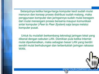 Selanjutnya ketika harga-harga komputer kecil sudah mulai
menurun dan konsep proses distribusi sudah matang, maka
penggunaan komputer dan jaringannya sudah mulai beragam
dari mulai menangani proses bersama maupun komunikasi
antar komputer (Peer to Peer System) saja tanpa melalui
komputer pusat.

  Untuk itu mulailah berkembang teknologi jaringan lokal yang
dikenal dengan sebutan LAN. Demikian pula ketika Internet
mulai diperkenalkan, maka sebagian besar LAN yang berdiri
sendiri mulai berhubungan dan terbentuklah jaringan raksasa
WAN.




                                   WWW.YOUR-COMPANY-URL.COM
 