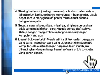 4. Sharing hardware (berbagi hardware), misalkan dalam sebuah
   laboratorium komputer hanya mempunyai 1 buah printer, untuk
   dapat semua menggunakan printer maka dibuat sebuah
   jaringan komputer.
5. Sebagai sarana komunikasi, misalnya, pimpinan perusahaan
   tidak perlu mengirimkan surat kepada semua staf-stafnya.
   Cukup dengan mengirimkan undangan melalui jaringan
   komputer yang ada.
6. Lisensi Software Lebih Murah artinya Untuk jumlah pengguna
   yang sama, lisensi software yang digunakan oleh beberapa
   komputer salam satu Jaringan harganya lebih murah jika
   dibandingkan dengan harga lisensi software untuk komputer
   yang berdiri sendiri.




                                    WWW.YOUR-COMPANY-URL.COM
 