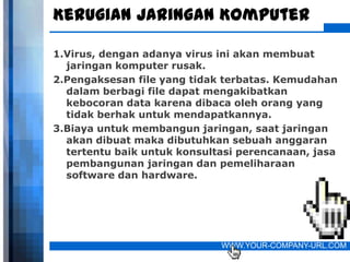 Kerugian Jaringan Komputer

1.Virus, dengan adanya virus ini akan membuat
  jaringan komputer rusak.
2.Pengaksesan file yang tidak terbatas. Kemudahan
  dalam berbagi file dapat mengakibatkan
  kebocoran data karena dibaca oleh orang yang
  tidak berhak untuk mendapatkannya.
3.Biaya untuk membangun jaringan, saat jaringan
  akan dibuat maka dibutuhkan sebuah anggaran
  tertentu baik untuk konsultasi perencanaan, jasa
  pembangunan jaringan dan pemeliharaan
  software dan hardware.




                             WWW.YOUR-COMPANY-URL.COM
 