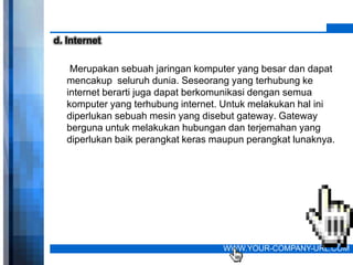 d. Internet

    Merupakan sebuah jaringan komputer yang besar dan dapat
   mencakup seluruh dunia. Seseorang yang terhubung ke
   internet berarti juga dapat berkomunikasi dengan semua
   komputer yang terhubung internet. Untuk melakukan hal ini
   diperlukan sebuah mesin yang disebut gateway. Gateway
   berguna untuk melakukan hubungan dan terjemahan yang
   diperlukan baik perangkat keras maupun perangkat lunaknya.




                                    WWW.YOUR-COMPANY-URL.COM
 