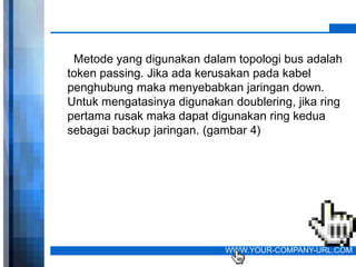 Metode yang digunakan dalam topologi bus adalah
token passing. Jika ada kerusakan pada kabel
penghubung maka menyebabkan jaringan down.
Untuk mengatasinya digunakan doublering, jika ring
pertama rusak maka dapat digunakan ring kedua
sebagai backup jaringan. (gambar 4)




                            WWW.YOUR-COMPANY-URL.COM
 