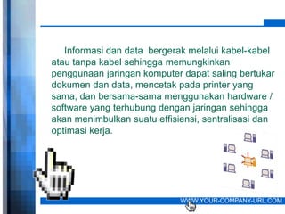 Informasi dan data bergerak melalui kabel-kabel
atau tanpa kabel sehingga memungkinkan
penggunaan jaringan komputer dapat saling bertukar
dokumen dan data, mencetak pada printer yang
sama, dan bersama-sama menggunakan hardware /
software yang terhubung dengan jaringan sehingga
akan menimbulkan suatu effisiensi, sentralisasi dan
optimasi kerja.




                             WWW.YOUR-COMPANY-URL.COM
 