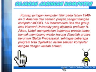 Konsep jaringan komputer lahir pada tahun 1940-
an di Amerika dari sebuah proyek pengembangan
komputer MODEL I di laboratorium Bell dan group
riset Harvard University yang dipimpin profesor H.
Aiken. Untuk mengerjakan beberapa proses tanpa
banyak membuang waktu kosong dibuatlah proses
beruntun (Batch Processing), sehingga beberapa
program bisa dijalankan dalam sebuah komputer
dengan dengan kaidah antrian.




                             WWW.YOUR-COMPANY-URL.COM
 