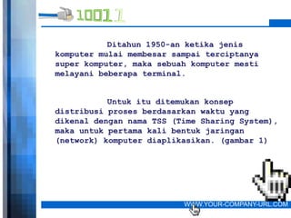 Ditahun 1950-an ketika jenis
komputer mulai membesar sampai terciptanya
super komputer, maka sebuah komputer mesti
melayani beberapa terminal.


           Untuk itu ditemukan konsep
distribusi proses berdasarkan waktu yang
dikenal dengan nama TSS (Time Sharing System),
maka untuk pertama kali bentuk jaringan
(network) komputer diaplikasikan. (gambar 1)




                          WWW.YOUR-COMPANY-URL.COM
 