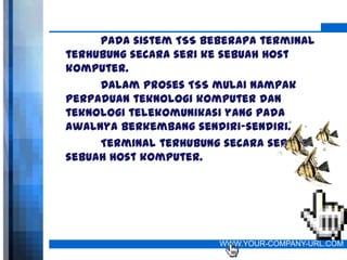 Pada sistem TSS beberapa terminal
terhubung secara seri ke sebuah host
komputer.
     Dalam proses TSS mulai nampak
perpaduan teknologi komputer dan
teknologi telekomunikasi yang pada
awalnya berkembang sendiri-sendiri.
     Terminal terhubung secara seri ke
sebuah host komputer.




                       WWW.YOUR-COMPANY-URL.COM
 