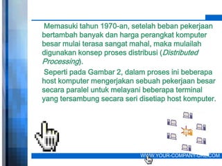 Memasuki tahun 1970-an, setelah beban pekerjaan
bertambah banyak dan harga perangkat komputer
besar mulai terasa sangat mahal, maka mulailah
digunakan konsep proses distribusi (Distributed
Processing).
Seperti pada Gambar 2, dalam proses ini beberapa
host komputer mengerjakan sebuah pekerjaan besar
secara paralel untuk melayani beberapa terminal
yang tersambung secara seri disetiap host komputer.




                            WWW.YOUR-COMPANY-URL.COM
 