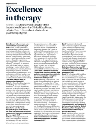 32 Therapy Today/www.therapytoday.net/May 2013
The interview
Colin: Can you tell us how you came
to be involved in psychotherapy?
Scott: I think it’s due to a series of
fortunate accidents and run-ins with
remarkable people. I started university
at 18 as an accounting major. I grew up
in a family of meagre means and the idea
was that, even if I couldn’t make much
money, I could be around other people’s
money. I changed to experimental
psychology and had a professor called
Hal Miller, a protégé of BF Skinner. I
loved Hal – he was inspiring and very
stimulating. I wanted to be like him! I
discussed my future with him, thinking
of becoming an assistant professor,
and he suggested broader avenues such
as clinical work. Michael Lambert was
in the department; I met him, changed
to a clinical focus, and the rest is history.
Colin: What are your views on
assessment and diagnosis?
Scott: I’ve always found the diagnostic
code baffling – not very useful or
informative. I’ve found myself more
interested in the differences between
my clients than in the similarities. That’s
where the work takes place, tailoring it
to the unique characteristics of clients.
The truth is that clients tend to get the
kind of therapy their therapist knows
how to give. Perhaps this will change
someday. Until then we can take some
satisfaction in knowing that the average
treated client is better off than 80 per
cent of the untreated sample.
Colin: You’ve said that ‘most
therapists do good work’ but also
that ‘most therapists have an inflated
assessment of their own competence’.
Can you explain this?
Scott: It’s confusing on the face of
it but if you compare the services of
psychotherapy with, say, medicine,
ScottDMiller,founderandDirectorofthe
InternationalCenterforClinicalExcellence,
talkstoColinFelthamaboutwhatmakesa
goodtherapistgreat
therapy’s outcomes are either as good
or better. Plus, we have a far better
side-effect profile. I’m surprised a) at
the amount of money that’s spent on
medicine, b) how much positive press
it gets, and c) how little positive press
psychotherapy gets. Psychological
services are often on the chopping
block compared with medicine. That
said, what we do is good but it can be
better. Like other professional groups,
we vastly over-estimate how effective
we are, by 65 per cent on average.
Additionally, our outcomes have
remained fairly level for some time now.
Colin: Daniel Kahneman, in Thinking
Fast and Slow, says that clinicians work
well in the moment, working intuitively,
but are not so good at seeing their
limitations in the longer view.
Scott: Absolutely. I love that book. I tell
people, ‘Don’t read my book, go and read
Kahneman’s.’ In reading that we’ll see
where we need to go and why we haven’t
got much beyond where we were 30 or
40 years ago in terms of outcomes. I think
experienced practitioners find that you
gradually move from working in a way
where you ponder every step to a much
more intuitive way, but if you want to
improve your work further you need
to move into Kahneman’s System 2
(deliberative, evaluative), which is
very time-consuming. Client feedback
measures give you an idea of where
you should shift into a more deliberative
process. As for therapist reluctance to use
certain measures, we are like medical staff
inundated with accountability procedures;
it’s amazing that so many can be required
without having any effect whatsoever.
Colin: I understand you now use the
term feedback-informed treatment
(or therapy) – FIT?
Excellence
intherapy
Scott: Yes, this is to distinguish
what we’re now doing from the CDOI
(client-directed outcome informed)
label. I was never comfortable with
that, honestly. Why? I’m not interested
in telling therapists how to work.
There’s a ton of gurus and model
developers from whom to learn. What
I can do is help clinicians identify when
what they’re doing isn’t engaging the
client or leading to progress. FIT is a
‘six sigma’ (continuous effort to improve
success) approach to clinical practice.
Colin: As well as running many FIT
workshops, you also apply it to clinical
supervision (feedback-informed
supervision, FIS)?
Scott: We’re holding an FIS workshop
this summer in Chicago, actually.
You can check that out on my website:
www.scottdmiller.com. We show how
the feedback data can be looked at
in supervision to improve the therapy
process. Not to disparage the other
type of supervision, but much of it
is either administrative (did you do
your paperwork?) or a kind of therapy
for the therapist. Another type is model-
based (seeing that you’re doing this
therapy the right way), which is what
I want to avoid. FIS is about using the
feedback measures to identify where
you as a therapist need to stretch
beyond your current way of working.
Colin: Does that fit with the ethos of
the International Centre for Clinical
Excellence, where therapists from
all over can discuss how they’re
working with clients?
Scott: Yes. I don’t believe expertise
resides in people like me. Expertise
resides in the local community, but
practitioners seem to have fewer and
fewer opportunities to rub shoulders
 