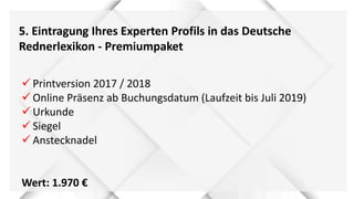5. Eintragung Ihres Experten Profils in das Deutsche
Rednerlexikon - Premiumpaket
 Printversion 2017 / 2018
 Online Präsenz ab Buchungsdatum (Laufzeit bis Juli 2019)
 Urkunde
 Siegel
 Anstecknadel
Wert: 1.970 €
 