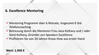 6. Excellence Mentoring
 Mentoring Programm über 6 Monate, insgesamt 6 Std.
Telefoncoaching
 Betreuung durch die Mentoren Frau Jana Kulhavy und / oder
Gerd Kulhavy, Gründer von Speakers Excellence
 Profitieren Sie von 20 Jahren Know-How aus erster Hand
Wert: 1.950 €
 