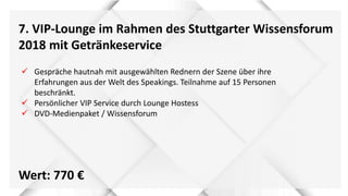 7. VIP-Lounge im Rahmen des Stuttgarter Wissensforum
2018 mit Getränkeservice
Wert: 770 €
 Gespräche hautnah mit ausgewählten Rednern der Szene über ihre
Erfahrungen aus der Welt des Speakings. Teilnahme auf 15 Personen
beschränkt.
 Persönlicher VIP Service durch Lounge Hostess
 DVD-Medienpaket / Wissensforum
 
