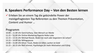 8. Speakers Performance Day – Von den Besten lernen
 Erleben Sie an einem Tag die gebündelte Power der
meistgefragtesten Top Referenten zu den Themen Präsentation,
Content und Humor …
Programm
10.00 - 11.00 Uhr Gerd Kulhavy, Vom Mensch zur Marke
11.15 – 12.00 Uhr Online-Marketing-Experte Heiko Lube
12.15 – 13.15 Uhr Michael Rossié, Reden Sie noch oder begeistern Sie schon?
13.15 – 14.00 Uhr Mittagspause
14.00 – 15.00 Uhr Oliver Tissot, Reden ist Silber, Lachen ist Gold
15.15 – 16.15 Uhr Rolf Schmiel, Psychologie für mehr Motivation und Erfolg
 