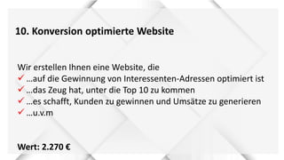 10. Konversion optimierte Website
Wir erstellen Ihnen eine Website, die
 …auf die Gewinnung von Interessenten-Adressen optimiert ist
 …das Zeug hat, unter die Top 10 zu kommen
 …es schafft, Kunden zu gewinnen und Umsätze zu generieren
 …u.v.m
Wert: 2.270 €
 
