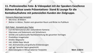 11. Professionelles Foto- & Videopaket mit der Speakers Excellence
Bühnen-Kulisse sowie Präsentations- Stand & Lounge für die
Kontaktaufnahme mit potenziellen Kunden der Zielgruppe.
Fotoserie Reportage komplett
 Mit mind. 30 Bildern
 Redner in Aktion, Totalen vom gesamten Raum und Blicke ins Publikum
DVD Paket - Komplett plus Trailer
 Full-HD Rohmaterial aller vorhandenen Kameras
 Interviews und Statements von Teilnehmern
 Schnitt und audiovisuelle Nachbearbeitung des gesamten Vortrages
 Produktion Imagetrailer
 Direkte Absprache
 Inkl. GEMA-freier Musik
 Inkl. Animationen und grafische Einblendungen
 zzgl. ggf. Sprecher wenn gewünscht
 Datenübergabe in HD auf externer Festplatte Wert: 2.810 €
 