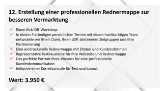 12. Erstellung einer professionellen Rednermappe zur
besseren Vermarktung
Wert: 3.950 €
 Einen Kick-Off-Workshop
 In einem 4-stündigen persönlichen Termin mit einem hochkarätigen Team
entwickeln wir Ihren Claim, Ihren USP, bestimmen Zielgruppen und Ihre
Positionierung
 Eine eindrucksvolle Rednermappe mit Zitaten und Kundenstimmen
 Repräsentative Textbausteine für Ihre Webseite und Rednermappe
 Das perfekte Portrait Ihres Wirkens für eine professionelle
Kundenkommunikation
 Inklusive einer Korrekturstufe für Text und Layout
 